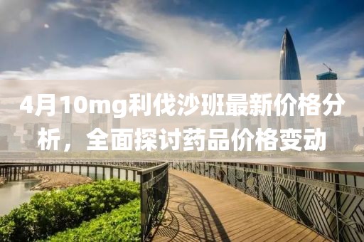 4月10mg利伐沙班最新價格分析，全面探討藥品價格變動
