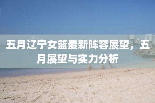 五月遼寧女籃最新陣容展望,五月展望與實力分析