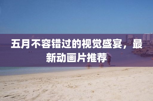 五月不容錯過的視覺盛宴,最新動畫片推薦