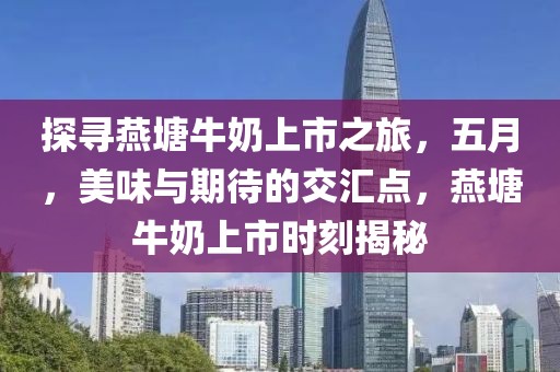 探尋燕塘牛奶上市之旅,五月,美味與期待的交匯點,燕塘牛奶上市時刻揭秘