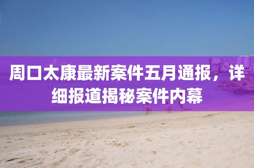周口太康最新案件五月通報,詳細報道揭秘案件內幕
