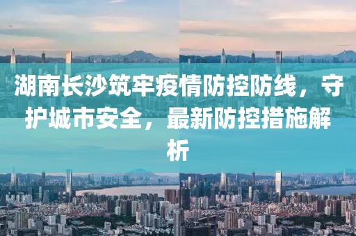 湖南長沙筑牢疫情防控防線,守護城市安全,最新防控措施解析