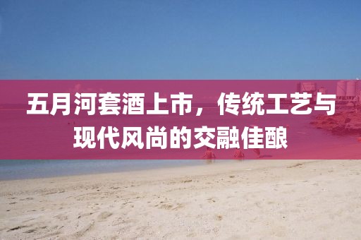 五月河套酒上市,傳統工藝與現代風尚的交融佳釀