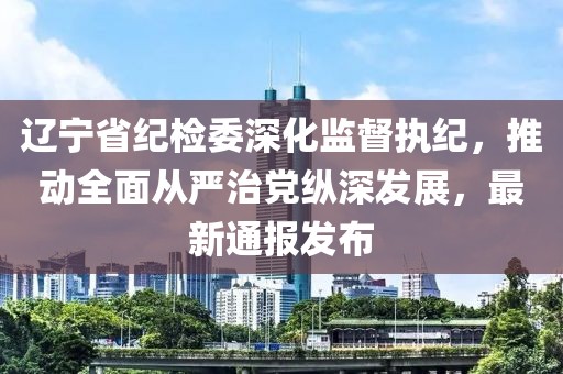 遼寧省紀檢委深化監督執紀,推動全面從嚴治黨縱深發展,最新通報發布
