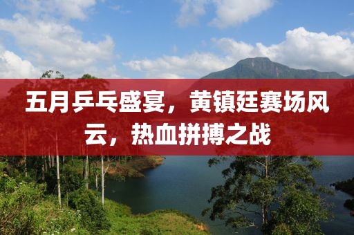 五月乒乓盛宴,黃鎮廷賽場風云,熱血拼搏之戰