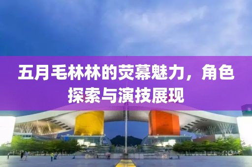五月毛林林的熒幕魅力,角色探索與演技展現