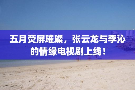 五月熒屏璀璨,張云龍與李沁的情緣電視劇上線!