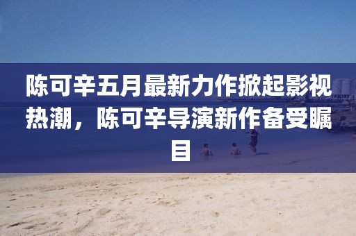 陳可辛五月最新力作掀起影視熱潮,陳可辛導演新作備受矚目
