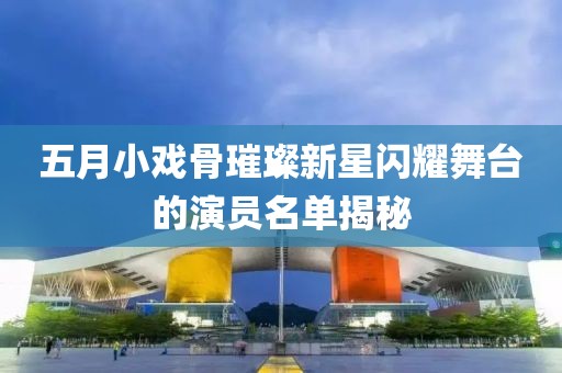 五月小戲骨璀璨新星閃耀舞臺的演員名單揭秘
