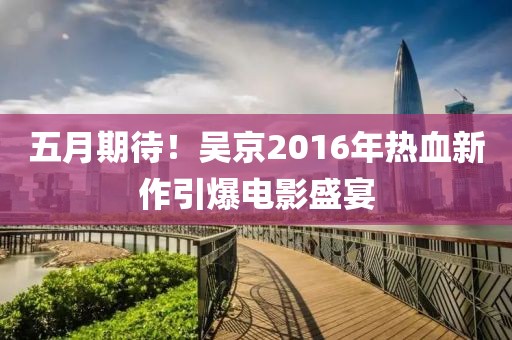 五月期待!吳京2016年熱血新作引爆電影盛宴
