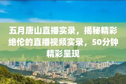 五月唐山直播實錄,揭秘精彩絕倫的直播視頻實錄,50分鐘精彩呈現