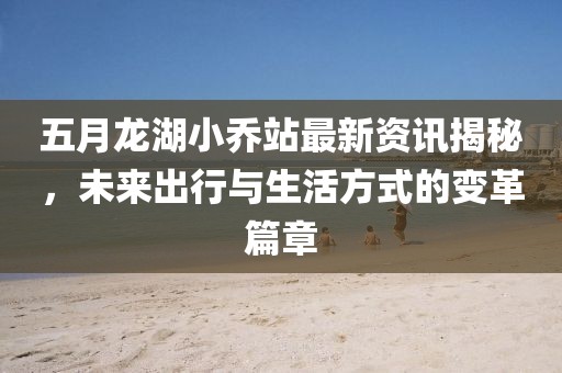 五月龍湖小喬站最新資訊揭秘,未來出行與生活方式的變革篇章