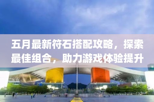 五月最新符石搭配攻略,探索最佳組合,助力游戲體驗提升