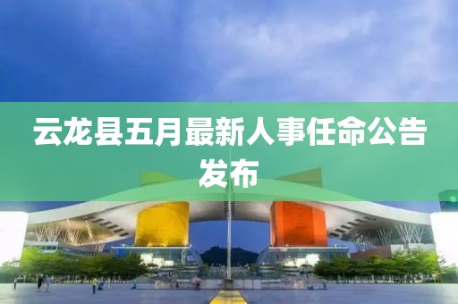 云龍縣五月最新人事任命公告發布