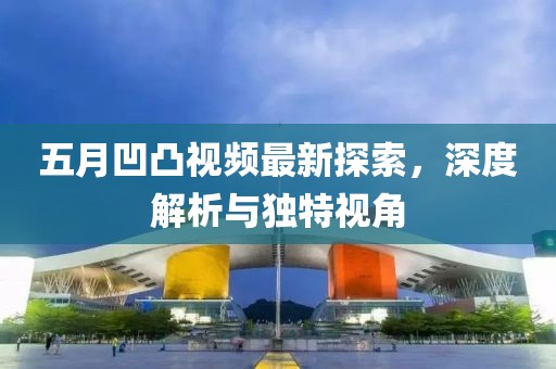 五月凹凸視頻最新探索,深度解析與獨特視角