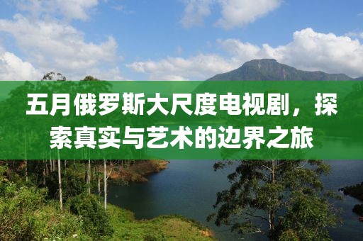 五月俄羅斯大尺度電視劇,探索真實與藝術的邊界之旅