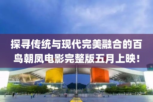 探尋傳統(tǒng)與現(xiàn)代完美融合的百鳥朝鳳電影完整版五月上映!