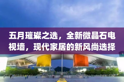 五月璀璨之選,全新微晶石電視墻,現(xiàn)代家居的新風(fēng)尚選擇