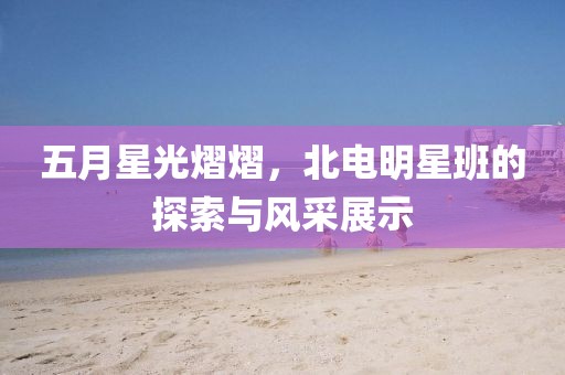 五月星光熠熠,北電明星班的探索與風采展示