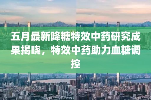 五月最新降糖特效中藥研究成果揭曉,特效中藥助力血糖調(diào)控