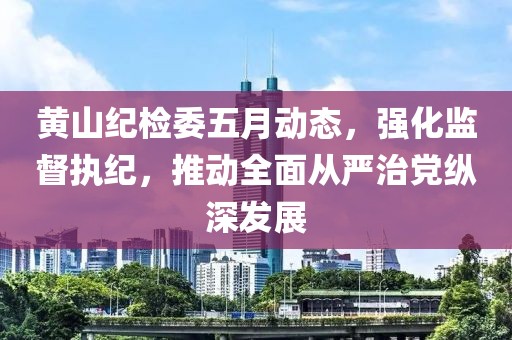 黃山紀檢委五月動態,強化監督執紀,推動全面從嚴治黨縱深發展