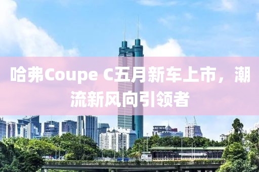 哈弗Coupe C五月新車上市,潮流新風(fēng)向引領(lǐng)者