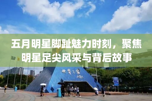 五月明星腳趾魅力時刻,聚焦明星足尖風采與背后故事