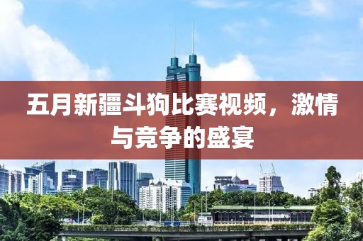 五月新疆斗狗比賽視頻,激情與競爭的盛宴