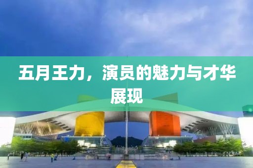 五月王力,演員的魅力與才華展現
