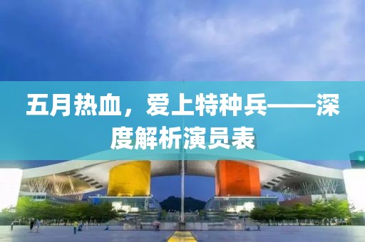 五月熱血，愛上特種兵——深度解析演員表