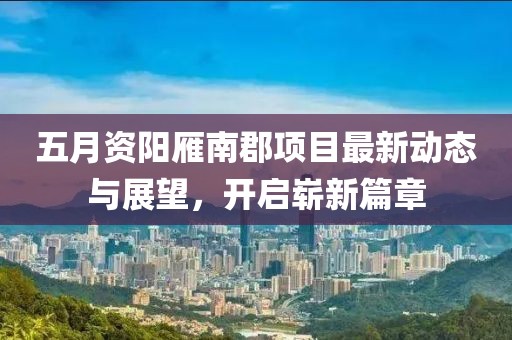 五月資陽雁南郡項目最新動態與展望,開啟嶄新篇章