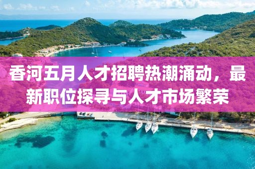 香河五月人才招聘熱潮涌動,最新職位探尋與人才市場繁榮