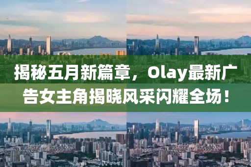 揭秘五月新篇章，Olay最新廣告女主角揭曉風采閃耀全場！