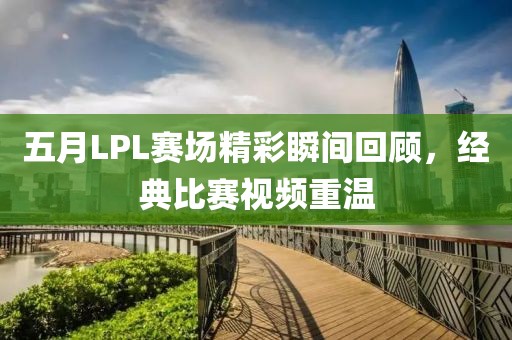五月LPL賽場精彩瞬間回顧,經典比賽視頻重溫