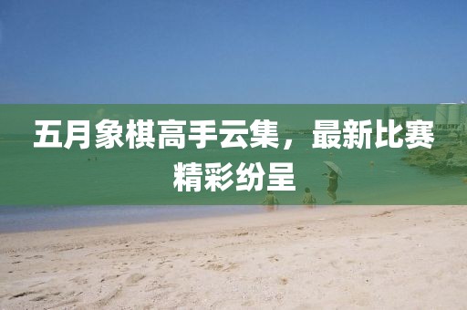 五月象棋高手云集，最新比賽精彩紛呈