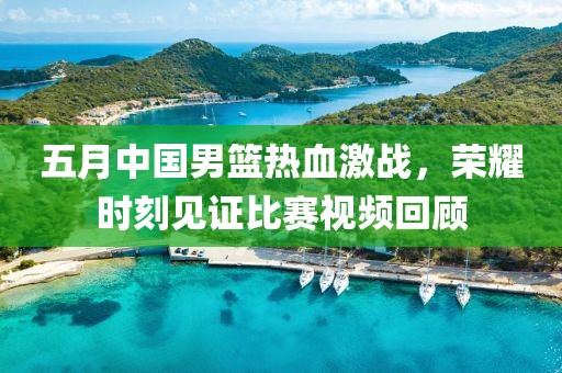 五月中國男籃熱血激戰(zhàn),榮耀時(shí)刻見證比賽視頻回顧