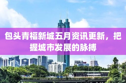 包頭青福新城五月資訊更新，把握城市發(fā)展的脈搏