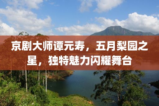 京劇大師譚元壽,五月梨園之星,獨(dú)特魅力閃耀舞臺(tái)