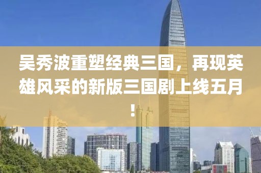 吳秀波重塑經典三國,再現英雄風采的新版三國劇上線五月!