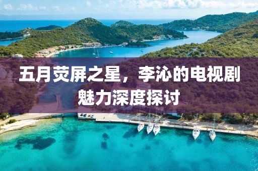 五月熒屏之星,李沁的電視劇魅力深度探討