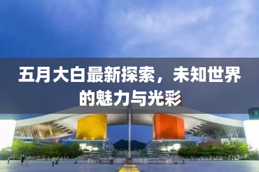 五月大白最新探索,未知世界的魅力與光彩