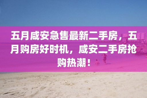 五月咸安急售最新二手房,五月購房好時機,咸安二手房搶購熱潮!