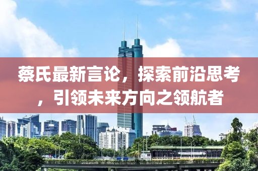 蔡氏最新言論，探索前沿思考，引領未來方向之領航者