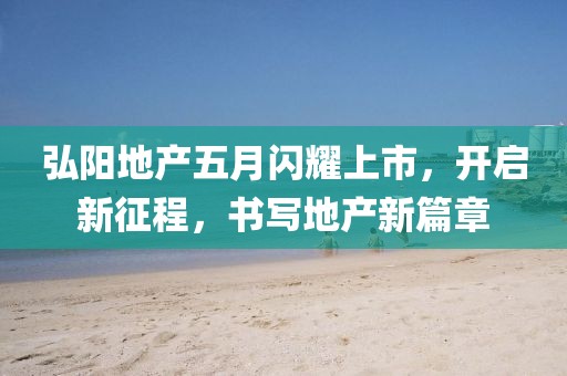 弘陽(yáng)地產(chǎn)五月閃耀上市，開(kāi)啟新征程，書(shū)寫(xiě)地產(chǎn)新篇章