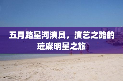 五月路星河演員,演藝之路的璀璨明星之旅