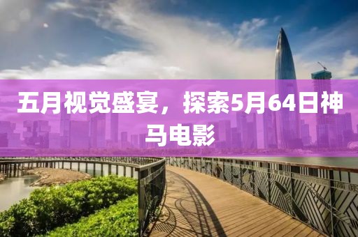 五月視覺盛宴，探索5月64日神馬電影