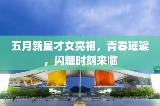 五月新星才女亮相,青春璀璨,閃耀時(shí)刻來臨