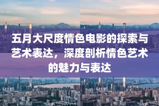 五月大尺度情色電影的探索與藝術表達,深度剖析情色藝術的魅力與表達