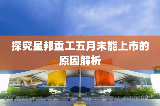 探究星邦重工五月未能上市的原因解析