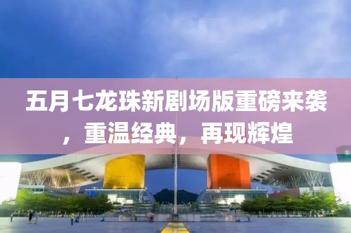 五月七龍珠新劇場版重磅來襲，重溫經典，再現輝煌